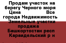 Продам участок на берегу Черного моря › Цена ­ 4 300 000 - Все города Недвижимость » Земельные участки продажа   . Башкортостан респ.,Караидельский р-н